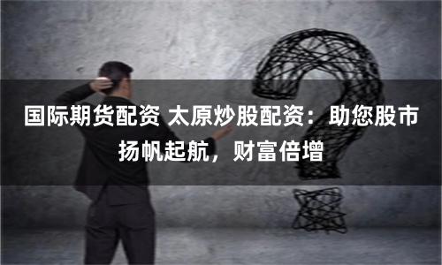 国际期货配资 太原炒股配资：助您股市扬帆起航，财富倍增