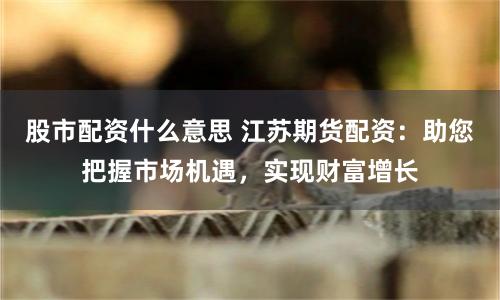 股市配资什么意思 江苏期货配资：助您把握市场机遇，实现财富增长