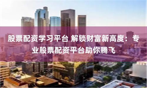 股票配资学习平台 解锁财富新高度：专业股票配资平台助你腾飞