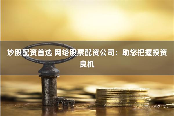 炒股配资首选 网络股票配资公司：助您把握投资良机